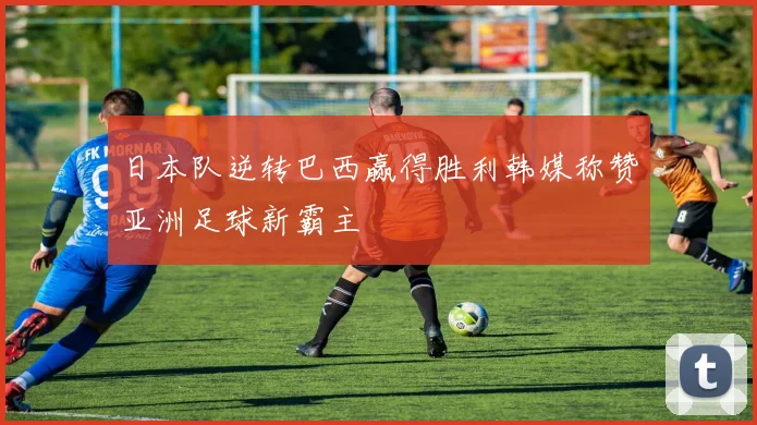 日本队逆转巴西赢得胜利韩媒称赞亚洲足球新霸主