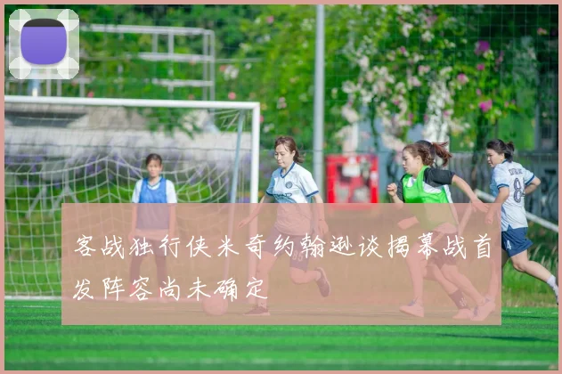 客战独行侠米奇约翰逊谈揭幕战首发阵容尚未确定