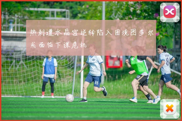 热刺遭水晶宫逆转陷入困境图多尔或面临下课危机