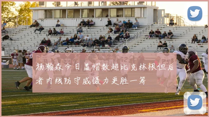 杨瀚森今日盖帽数超比克林根但后者内线防守威慑力更胜一筹