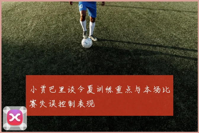 小贾巴里谈今夏训练重点与本场比赛失误控制表现