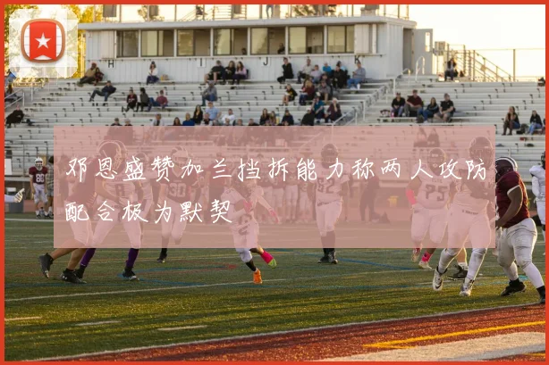 邓恩盛赞加兰挡拆能力称两人攻防配合极为默契