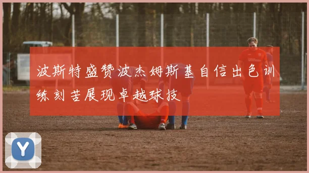 波斯特盛赞波杰姆斯基自信出色训练刻苦展现卓越球技