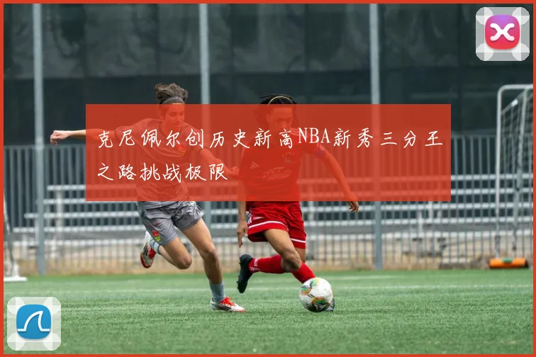 克尼佩尔创历史新高NBA新秀三分王之路挑战极限