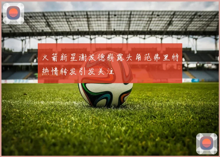 火箭新星谢泼德崭露头角范弗里特热情转发引发关注