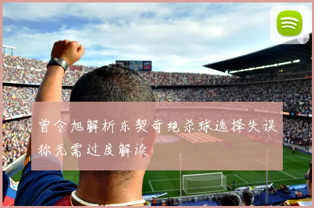曾令旭解析东契奇绝杀球选择失误称无需过度解读