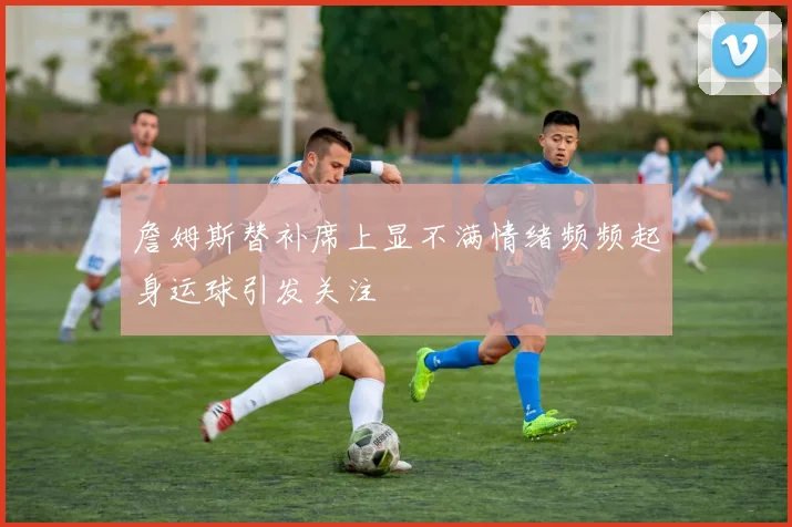 詹姆斯替补席上显不满情绪频频起身运球引发关注