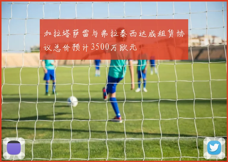加拉塔萨雷与弗拉泰西达成租赁协议总价预计3500万欧元