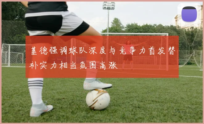 基德强调球队深度与竞争力首发替补实力相当氛围高涨