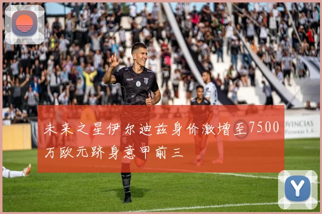 未来之星伊尔迪兹身价激增至7500万欧元跻身意甲前三