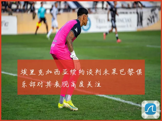 埃里克加西亚续约谈判未果巴黎俱乐部对其表现高度关注