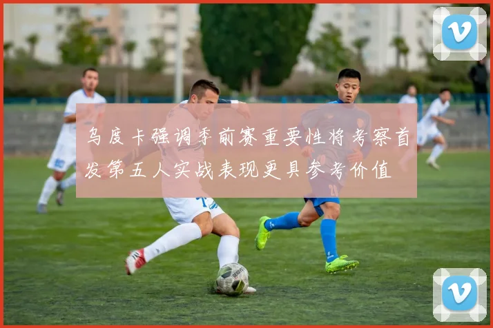 乌度卡强调季前赛重要性将考察首发第五人实战表现更具参考价值