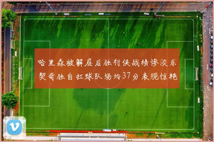 哈里森被解雇后独行侠战绩惨淡东契奇独自扛球队场均37分表现惊艳