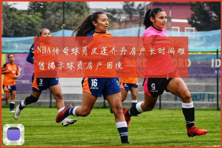 NBA传奇球员皮蓬乔丹房产长时间难售揭示球员房产困境