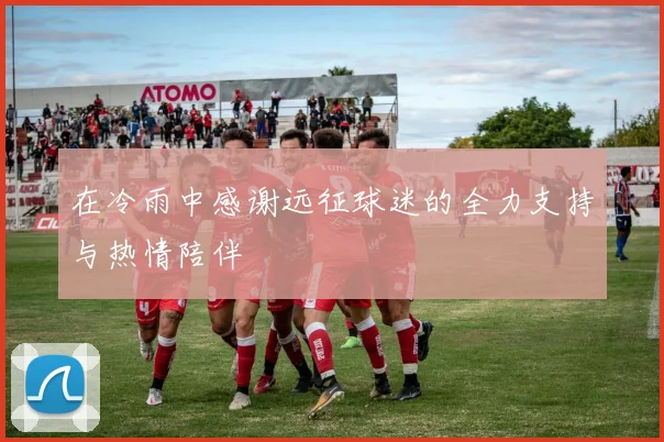 在冷雨中感谢远征球迷的全力支持与热情陪伴