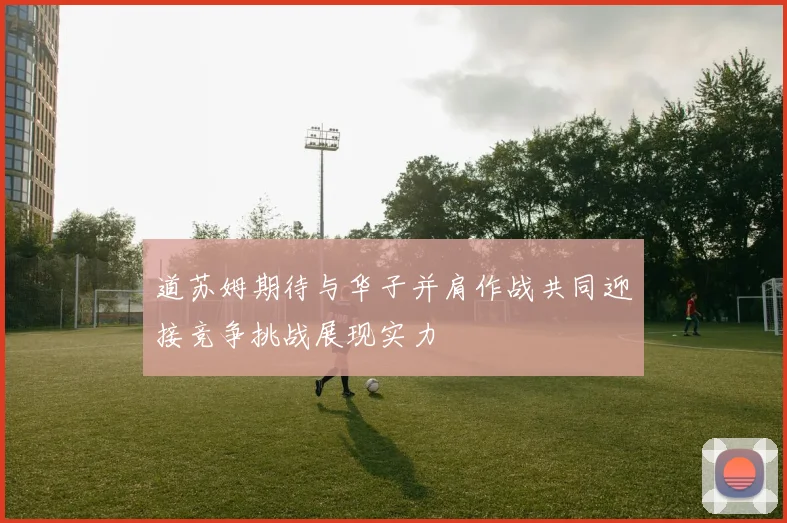 道苏姆期待与华子并肩作战共同迎接竞争挑战展现实力